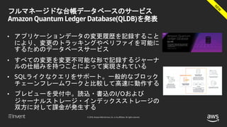 © 2018, Amazon Web Services, Inc. or its affiliates. All rights reserved.
フルマネージドな台帳データベースのサービス
Amazon Quantum Ledger Database(QLDB)を発表
• アプリケーションデータの変更履歴を記録すること
により、変更のトラッキングやベリファイを可能に
するためのデータベースサービス
• すべての変更を変更不可能な形で記録するジャーナ
ルの仕組みを持つことによって実現されている
• SQLライクなクエリをサポート。一般的なブロック
チェーンフレームワークと比較して高速に動作する
• プレビューを受付中。読込・書込のI/Oおよび
ジャーナルストレージ・インデックスストレージの
双方に対して課金が発生する
 