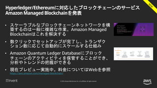 © 2018, Amazon Web Services, Inc. or its affiliates. All rights reserved.
Hyperledger/Ethereumに対応したブロックチェーンのサービス
Amazon Managed Blockchainを発表
• スケーラブルなブロックチェーンネットワークを構
築するのは一般に複雑な作業。Amazon Managed
Blockchainはこれを解決する
• 数クリックでセットアップが完了し、トランザク
ション数に応じて自動的にスケールする仕組み
• Amazon Quantum Ledger Databaseにブロック
チェーンのアクティビティを保管することができ、
分析やトレンドの把握ができる
• 現在プレビュー実施中。料金についてはWebを参照
https://aws.amazon.com/managed-blockchain/
 