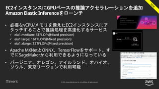 © 2018, Amazon Web Services, Inc. or its affiliates. All rights reserved.
EC2インスタンスにGPUベースの推論アクセラレーションを追加
Amazon Elastic Inferenceをローンチ
• 必要なvCPU/メモリを備えたEC2インスタンスにア
タッチすることで推論処理を高速化するサービス
 eia1.medium: 8TFLOPs(Mixed precision)
 eia1.large: 16TFLOPs(Mixed precision)
 eia1.xlarge: 32TFLOPs(Mixed precision)
• Apache MXNetとONNX、TensorFlowをサポート。す
でにSageMakerから利用できるようになっている
• バージニア、オレゴン、アイルランド、オハイオ、
ソウル、東京リージョンで利用可能
 