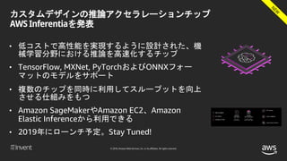 © 2018, Amazon Web Services, Inc. or its affiliates. All rights reserved.
カスタムデザインの推論アクセラレーションチップ
AWS Inferentiaを発表
• 低コストで高性能を実現するように設計された、機
械学習分野における推論を高速化するチップ
• TensorFlow, MXNet, PyTorchおよびONNXフォー
マットのモデルをサポート
• 複数のチップを同時に利用してスループットを向上
させる仕組みをもつ
• Amazon SageMakerやAmazon EC2、Amazon
Elastic Inferenceから利用できる
• 2019年にローンチ予定。Stay Tuned!
 