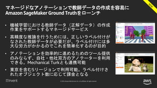 © 2018, Amazon Web Services, Inc. or its affiliates. All rights reserved.
マネージドなアノテーションで教師データの作成を容易に
Amazon SageMaker Ground Truthをローンチ
• 機械学習における教師データ（正解データ）の作成
作業をサポートするマネージドサービス
• 高精度な推論を行うためには、正しいラベル付けが
なされた教師データが必要だが、ラベル付けには多
大な労力がかかるのでこれを簡単化するのが目的
• アノテーションを効率的に進めるためのツール提供
のみならず、自社・他社双方のアノテーターを利用
できる。Mechanical Turkとも連携可能
• 東京を含む5リージョンで利用可能。ラベル付けさ
れたオブジェクト数に応じて課金となる
 