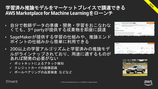 © 2018, Amazon Web Services, Inc. or its affiliates. All rights reserved.
学習済み推論モデルをマーケットプレイスで調達できる
AWS Marketplace for Machine Learningをローンチ
• 自分で教師データの準備・開発・学習をおこなわな
くても、3rd partyが提供する成果物を即座に調達
• SageMakerが提供する学習の仕組みや、推論エンド
ポイントの仕組みから簡単に利用できる
• 200以上の学習アルゴリズムと学習済みの推論モデ
ルがラインナップされており、用途に適するものが
あれば開発の必要がない
 ボットネットによるアタック検知
 クレジットカードの画像認識
 ボールベアリングの品質検査 などなど
 