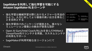 © 2018, Amazon Web Services, Inc. or its affiliates. All rights reserved.
SageMakerを利用して強化学習を可能にする
Amazon SageMaker RLをローンチ
• 強化学習は機械学習分野におけるメジャーな手法の
ひとつ。入力に対してより価値の高い出力を得るこ
とを目的とする
• 強化学習向けのパッケージが提供され、様々なシ
ミュレーション環境との統合が容易な設計
• Open AI Gym/Intel Coach/RLLibを含んだMXNetと
TensorFlow向けコンテナを用意。カスタムコンテナ
の利用もサポート
• SageMakerが利用可能な全リージョンにて
 