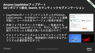© 2018, Amazon Web Services, Inc. or its affiliates. All rights reserved.
Amazon SageMakerアップデート
Gitリポジトリ統合, Search, セマンティックセグメンテーション
• SageMakerのノートブックインスタンスがGitHub、
CodeCommit、その他Gitベースのリポジトリと連携
可能に。コードの共有やバージョン管理が容易に
• 学習ジョブをタグベースで検索し、一覧表示する
SageMaker Searchがリリース。平行して実行した学
習のうちもっとも精度が高いものを選びやすく
• ビルトインアルゴリズムとしてセマンティックセグ
メンテーションを追加。物体識別に利用できるアル
ゴリズムの選択肢が広がった
 