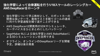 © 2018, Amazon Web Services, Inc. or its affiliates. All rights reserved.
強化学習によって自律運転を行う1/18スケールのレーシングカー
AWS DeepRacerをローンチ
• 強化学習について学ぶ教材として、ロボットカーの
開発は良いテーマ。実地テストを経てゴールの達成
に向けた学習過程を繰り返すことができる
• AWS DeepRacerは開発用のSDKやシミュレータ、
カーデバイスをひとまとめにしたパッケージ
• SageMaker RLによる強化学習とAWS RoboMakerに
よる3Dシミュレーションを活用できる
• オフライン、オンラインのDeepRacerリーグを開催
予定。詳細は後日発表
 