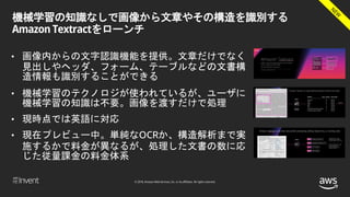 © 2018, Amazon Web Services, Inc. or its affiliates. All rights reserved.
機械学習の知識なしで画像から文章やその構造を識別する
Amazon Textractをローンチ
• 画像内からの文字認識機能を提供。文章だけでなく
見出しやヘッダ、フォーム、テーブルなどの文書構
造情報も識別することができる
• 機械学習のテクノロジが使われているが、ユーザに
機械学習の知識は不要。画像を渡すだけで処理
• 現時点では英語に対応
• 現在プレビュー中。単純なOCRか、構造解析まで実
施するかで料金が異なるが、処理した文書の数に応
じた従量課金の料金体系
 
