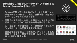 © 2018, Amazon Web Services, Inc. or its affiliates. All rights reserved.
専門知識なしで誰でもパーソナライズを実現する
Amazon Personalizeをローンチ
• Amazonが持っているレコメンデーションのナレッ
ジをサービスの核として提供。機械学習に関するナ
レッジなしですぐに利用できる
• 学習データを投入すれば、推測リクエストを投げる
だけでパーソナライズ処理の結果を受け取れる
• ユーザはデータを渡す部分と、結果に応じてコンテ
ンツを出し分ける処理を用意すればよい
• 現時点ではプレビューを実施中。アップロードした
学習データ量と、学習処理時間、レコメンド処理の
TPSに応じた課金体系
 