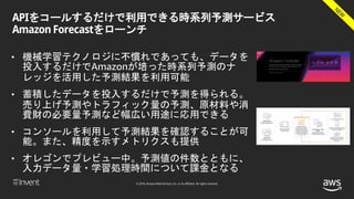 © 2018, Amazon Web Services, Inc. or its affiliates. All rights reserved.
APIをコールするだけで利用できる時系列予測サービス
Amazon Forecastをローンチ
• 機械学習テクノロジに不慣れであっても、データを
投入するだけでAmazonが培った時系列予測のナ
レッジを活用した予測結果を利用可能
• 蓄積したデータを投入するだけで予測を得られる。
売り上げ予測やトラフィック量の予測、原材料や消
費財の必要量予測など幅広い用途に応用できる
• コンソールを利用して予測結果を確認することが可
能。また、精度を示すメトリクスも提供
• オレゴンでプレビュー中。予測値の件数とともに、
入力データ量・学習処理時間について課金となる
 