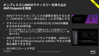 © 2018, Amazon Web Services, Inc. or its affiliates. All rights reserved.
オンプレミスにAWSのテクノロジーを持ち込む
AWS Outpostsを発表
• AWSクラウドとオンプレミスの連携を強化するため
に『AWSをオンプレに持ち込む』ことを可能にする
• マネジメントコンソールやAPI/CLIなどAWSの機能
をそのまま利用可能
 何らかの事情でオンプレミスで稼働させることが必須なワーク
ロードも、AWS上のシステムと同じやりかたでプロビジョン・管
理ができる
• AWSがデザインしたハードウェアを提供。AWSネイ
ティブまたはVMware Cloud on AWSのいずれかの環
境を選択できる予定
• 2019年にローンチ予定
 