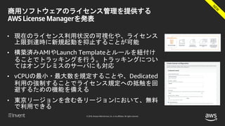 © 2018, Amazon Web Services, Inc. or its affiliates. All rights reserved.
商用ソフトウェアのライセンス管理を提供する
AWS License Managerを発表
• 現在のライセンス利用状況の可視化や、ライセンス
上限到達時に新規起動を抑止することが可能
• 構築済みAMIやLaunch Templateとルールを紐付け
ることでトラッキングを行う。トラッキングについ
てはオンプレミスのサーバにも対応
• vCPUの最小・最大数を規定することや、Dedicated
利用の強制することでライセンス規定への抵触を回
避するための機能を備える
• 東京リージョンを含む各リージョンにおいて、無料
で利用できる
 