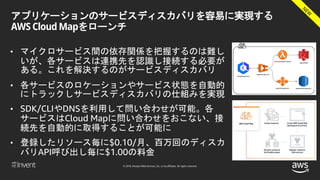 © 2018, Amazon Web Services, Inc. or its affiliates. All rights reserved.
アプリケーションのサービスディスカバリを容易に実現する
AWS Cloud Mapをローンチ
• マイクロサービス間の依存関係を把握するのは難し
いが、各サービスは連携先を認識し接続する必要が
ある。これを解決するのがサービスディスカバリ
• 各サービスのロケーションやサービス状態を自動的
にトラックしサービスディスカバリの仕組みを実現
• SDK/CLIやDNSを利用して問い合わせが可能。各
サービスはCloud Mapに問い合わせをおこない、接
続先を自動的に取得することが可能に
• 登録したリソース毎に$0.10/月、百万回のディスカ
バリAPI呼び出し毎に$1.00の料金
 