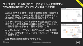 © 2018, Amazon Web Services, Inc. or its affiliates. All rights reserved.
マイクロサービス向けのサービスメッシュを提供する
AWS App Meshのパブリックプレビューを開始
• AWS上のマイクロサービスを簡単に監視・制御する
ための仕組み。サービス間の通信方式を標準化し、
連携状況の可視化や可用性を確保しやすくする
• マイクロサービスアーキテクチャの課題の一つは、
個々のサービスの管理が煩雑な点だが、これによっ
て個別管理から解放され運用が容易になる
• App MeshはオープンソースのEnvoy Proxyを利用し
ている。様々なオープソースツールやパートナ製品
と連携できる
• App Mesh自体は無料で利用できる
 