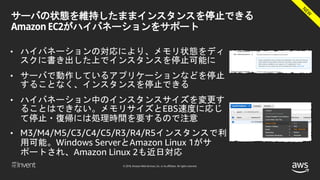 © 2018, Amazon Web Services, Inc. or its affiliates. All rights reserved.
サーバの状態を維持したままインスタンスを停止できる
Amazon EC2がハイバネーションをサポート
• ハイバネーションの対応により、メモリ状態をディ
スクに書き出した上でインスタンスを停止可能に
• サーバで動作しているアプリケーションなどを停止
することなく、インスタンスを停止できる
• ハイバネーション中のインスタンスサイズを変更す
ることはできない。メモリサイズとEBS速度に応じ
て停止・復帰には処理時間を要するので注意
• M3/M4/M5/C3/C4/C5/R3/R4/R5インスタンスで利
用可能。Windows ServerとAmazon Linux 1がサ
ポートされ、Amazon Linux 2も近日対応
 