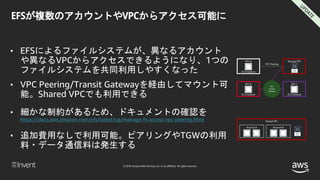 © 2018, Amazon Web Services, Inc. or its affiliates. All rights reserved.
EFSが複数のアカウントやVPCからアクセス可能に
• EFSによるファイルシステムが、異なるアカウント
や異なるVPCからアクセスできるようになり、1つの
ファイルシステムを共同利用しやすくなった
• VPC Peering/Transit Gatewayを経由してマウント可
能。Shared VPCでも利用できる
• 細かな制約があるため、ドキュメントの確認を
https://docs.aws.amazon.com/efs/latest/ug/manage-fs-access-vpc-peering.html
• 追加費用なしで利用可能。ピアリングやTGWの利用
料・データ通信料は発生する
VPC A
VPC Peering
Storage VPC
EC2 Instance
VPC
Transit
Gateway
VPC B
EC2 Instance
VPC C
EC2 Instance
Shared VPC
Account A Account B
 