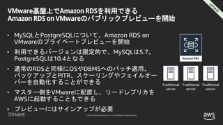 © 2018, Amazon Web Services, Inc. or its affiliates. All rights reserved.
VMware基盤上でAmazon RDSを利用できる
Amazon RDS on VMwareのパブリックプレビューを開始
• MySQLとPostgreSQLについて、Amazon RDS on
VMwareのプライベートプレビューを開始
• 利用できるバージョンは限定的で、MySQLは5.7。
PostgreSQLは10.4となる
• 通常のRDSと同様にOSやDBMSへのパッチ適用、
バックアップとPITR、スケーリングやフェイルオー
バーを自動化することができる
• マスター側をVMwareに配置し、リードレプリカを
AWSに起動することもできる
• プレビューにはサインアップが必要
Traditional
server
Traditional
server
Traditional
server
 