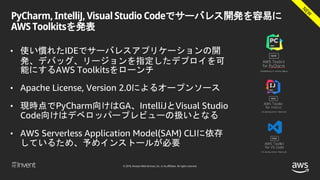 © 2018, Amazon Web Services, Inc. or its affiliates. All rights reserved.
PyCharm, IntelliJ, Visual Studio Codeでサーバレス開発を容易に
AWS Toolkitsを発表
• 使い慣れたIDEでサーバレスアプリケーションの開
発、デバッグ、リージョンを指定したデプロイを可
能にするAWS Toolkitsをローンチ
• Apache License, Version 2.0によるオープンソース
• 現時点でPyCharm向けはGA、IntelliJとVisual Studio
Code向けはデベロッパープレビューの扱いとなる
• AWS Serverless Application Model(SAM) CLIに依存
しているため、予めインストールが必要
 
