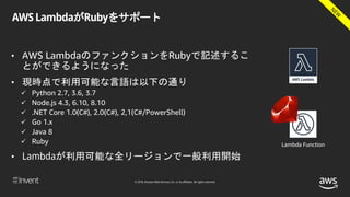 © 2018, Amazon Web Services, Inc. or its affiliates. All rights reserved.
AWS LambdaがRubyをサポート
• AWS LambdaのファンクションをRubyで記述するこ
とができるようになった
• 現時点で利用可能な言語は以下の通り
 Python 2.7, 3.6, 3.7
 Node.js 4.3, 6.10, 8.10
 .NET Core 1.0(C#), 2.0(C#), 2,1(C#/PowerShell)
 Go 1.x
 Java 8
 Ruby
• Lambdaが利用可能な全リージョンで一般利用開始
Lambda Function
 