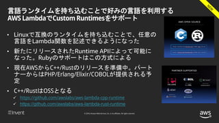 © 2018, Amazon Web Services, Inc. or its affiliates. All rights reserved.
言語ランタイムを持ち込むことで好みの言語を利用する
AWS LambdaでCustom Runtimesをサポート
• Linuxで互換のランタイムを持ち込むことで、任意の
言語をLambda関数を記述できるようになった
• 新たにリリースされたRuntime APIによって可能に
なった。Rubyのサポートはこの方式による
• 現在AWSからC++/Rustのリリースを準備中。パート
ナーからはPHP/Erlang/Elixir/COBOLが提供される予
定
• C++/RustはOSSとなる
 https://github.com/awslabs/aws-lambda-cpp-runtime
 https://github.com/awslabs/aws-lambda-rust-runtime
 
