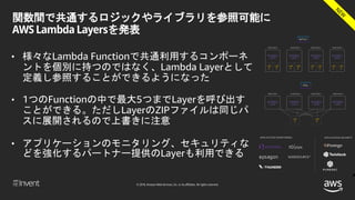 © 2018, Amazon Web Services, Inc. or its affiliates. All rights reserved.
関数間で共通するロジックやライブラリを参照可能に
AWS Lambda Layersを発表
• 様々なLambda Functionで共通利用するコンポーネ
ントを個別に持つのではなく、Lambda Layerとして
定義し参照することができるようになった
• 1つのFunctionの中で最大5つまでLayerを呼び出す
ことができる。ただしLayerのZIPファイルは同じパ
スに展開されるので上書きに注意
• アプリケーションのモニタリング、セキュリティな
どを強化するパートナー提供のLayerも利用できる
 
