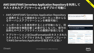 © 2018, Amazon Web Services, Inc. or its affiliates. All rights reserved.
AWS SAMがAWS Serverless Application Repositoryを利用して
ネストされたアプリケーションをデプロイ可能に
• AWS SAMがAWS Serverless Application Repository
と連携することで疎結合なコンポーネント群からな
るサーバレスアプリケーションを構築可能に
• コンポーネントを再利用することが可能になり、同
じ処理内容を複数回書く必要がなくなった。保守の
効率化やベストプラクティスの展開が容易になる
• アプリケーションはCloudFormationのネストされた
スタックとしてデプロイされる。SAMテンプレート
でAWS:Serverless:Applicationを指定すれば良い
 
