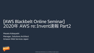 © 2020, Amazon Web Services, Inc. or its affiliates. All rights reserved.
[AWS Blackbelt Online Seminar]
2020年 AWS re:Invent速報 Part2
Masato Kobayashi
Manager, Solutions Architect
Amazon Web Services Japan
 