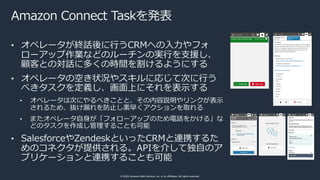 © 2020, Amazon Web Services, Inc. or its affiliates. All rights reserved.
Amazon Connect Taskを発表
• オペレータが終話後に⾏うCRMへの⼊⼒やフォ
...