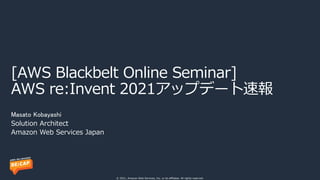 © 2021, Amazon Web Services, Inc. or its affiliates. All rights reserved.
[AWS Blackbelt Online Seminar]
AWS re:Invent 2021アップデート速報
Masato Kobayashi
Solution Architect
Amazon Web Services Japan
 
