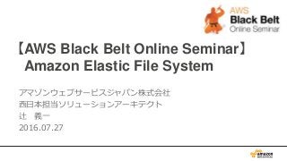 【AWS Black Belt Online Seminar】
Amazon Elastic File System
アマゾンウェブサービスジャパン株式会社
西日本担当ソリューションアーキテクト
辻 義一
2016.07.27
 