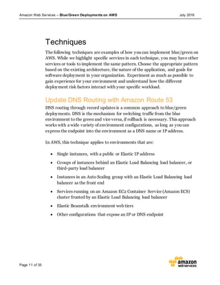 Amazon Web Services – Blue/Green Deployments on AWS July 2016
Page 11 of 35
Techniques
The following techniques are examples of how you can implement blue/green on
AWS. While we highlight specific services in each technique, you may have other
services or tools to implement the same pattern. Choose the appropriate pattern
based on the existing architecture, the nature of the application, and goals for
software deployment in your organization. Experiment as much as possible to
gain experience for your environment and understand how the different
deployment risk factors interact with your specific workload.
Update DNS Routing with Amazon Route 53
DNS routing through record updates is a common approach to blue/green
deployments. DNS is the mechanism for switching traffic from the blue
environment to the green and vice versa, if rollback is necessary. This approach
works with a wide variety of environment configurations, as long as you can
express the endpoint into the environment as a DNS name or IP address.
In AWS, this technique applies to environments that are:
 Single instances, with a public or Elastic IP address
 Groups of instances behind an Elastic Load Balancing load balancer, or
third-party load balancer
 Instances in an Auto Scaling group with an Elastic Load Balancing load
balancer as the front end
 Services running on an Amazon EC2 Container Service (Amazon ECS)
cluster fronted by an Elastic Load Balancing load balancer
 Elastic Beanstalk environment web tiers
 Other configurations that expose an IP or DNS endpoint
 