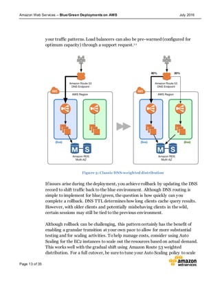 Amazon Web Services – Blue/Green Deployments on AWS July 2016
Page 13 of 35
your traffic patterns. Load balancers can also be pre-warmed (configured for
optimum capacity) through a support request.1 1
Figure 3: Classic DNS-weighted distribution
If issues arise during the deployment, you achieve rollback by updating the DNS
record to shift traffic back to the blue environment. Although DNS routing is
simple to implement for blue/green, the question is how quickly can you
complete a rollback. DNS TTL determines how long clients cache query results.
However, with older clients and potentially misbehaving clients in the wild,
certain sessions may still be tied to the previous environment.
Although rollback can be challenging, this pattern certainly has the benefit of
enabling a granular transition at your own pace to allow for more substantial
testing and for scaling activities. Tohelp manage costs, consider using Auto
Scaling for the EC2 instances to scale out the resources based on actual demand.
This works well with the gradual shift using Amazon Route 53 weighted
distribution. For a full cutover, be sure to tune your Auto Scaling policy to scale
 