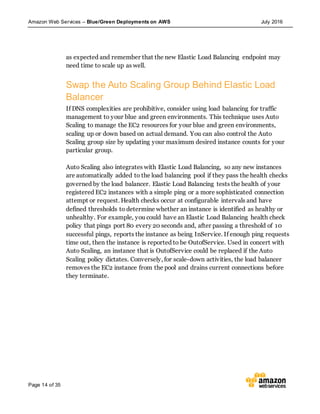 Amazon Web Services – Blue/Green Deployments on AWS July 2016
Page 14 of 35
as expected and remember that the new Elastic Load Balancing endpoint may
need time to scale up as well.
Swap the Auto Scaling Group Behind Elastic Load
Balancer
If DNS complexities are prohibitive, consider using load balancing for traffic
management to your blue and green environments. This technique uses Auto
Scaling to manage the EC2 resources for your blue and green environments,
scaling up or down based on actual demand. You can also control the Auto
Scaling group size by updating your maximum desired instance counts for your
particular group.
Auto Scaling also integrates with Elastic Load Balancing, so any new instances
are automatically added to the load balancing pool if they pass the health checks
governed by the load balancer. Elastic Load Balancing tests the health of your
registered EC2 instances with a simple ping or a more sophisticated connection
attempt or request. Health checks occur at configurable intervals and have
defined thresholds to determine whether an instance is identified as healthy or
unhealthy. For example, you could have an Elastic Load Balancing health check
policy that pings port 80 every 20 seconds and, after passing a threshold of 10
successful pings, reports the instance as being InService. If enough ping requests
time out, then the instance is reported to be OutofService. Used in concert with
Auto Scaling, an instance that is OutofService could be replaced if the Auto
Scaling policy dictates. Conversely, for scale-down activities, the load balancer
removes the EC2 instance from the pool and drains current connections before
they terminate.
 