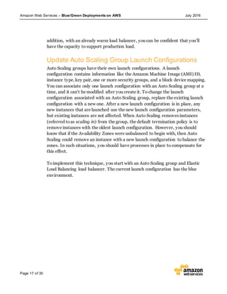 Amazon Web Services – Blue/Green Deployments on AWS July 2016
Page 17 of 35
addition, with an already warm load balancer, you can be confident that you’ll
have the capacity to support production load.
Update Auto Scaling Group Launch Configurations
Auto Scaling groups have their own launch configurations. A launch
configuration contains information like the Amazon Machine Image (AMI) ID,
instance type, key pair, one or more security groups, and a block device mapping.
You can associate only one launch configuration with an Auto Scaling group at a
time, and it can’t be modified after you create it. To change the launch
configuration associated with an Auto Scaling group, replace the existing launch
configuration with a new one. After a new launch configuration is in place, any
new instances that are launched use the new launch configuration parameters,
but existing instances are not affected. When Auto Scaling removes instances
(referred toas scaling in) from the group, the default termination policy is to
remove instances with the oldest launch configuration. However, you should
know that if the Availability Zones were unbalanced to begin with, then Auto
Scaling could remove an instance with a new launch configuration to balance the
zones. In such situations, you should have processes in place to compensate for
this effect.
Toimplement this technique, you start with an Auto Scaling group and Elastic
Load Balancing load balancer. The current launch configuration has the blue
environment.
 