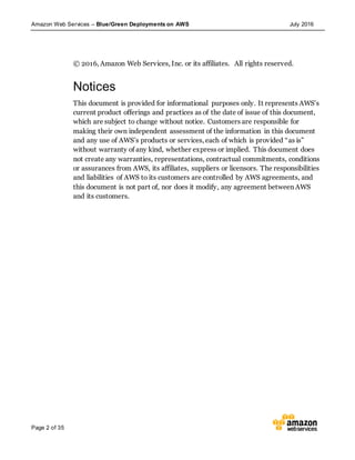 Amazon Web Services – Blue/Green Deployments on AWS July 2016
Page 2 of 35
© 2016, Amazon Web Services, Inc. or its affiliates. All rights reserved.
Notices
This document is provided for informational purposes only. It represents AWS’s
current product offerings and practices as of the date of issue of this document,
which are subject to change without notice. Customers are responsible for
making their own independent assessment of the information in this document
and any use of AWS’s products or services, each of which is provided “as is”
without warranty of any kind, whether express or implied. This document does
not create any warranties, representations, contractual commitments, conditions
or assurances from AWS, its affiliates, suppliers or licensors. The responsibilities
and liabilities of AWS to its customers are controlled by AWS agreements, and
this document is not part of, nor does it modify, any agreement between AWS
and its customers.
 