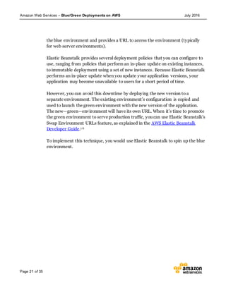 Amazon Web Services – Blue/Green Deployments on AWS July 2016
Page 21 of 35
the blue environment and provides a URL to access the environment (typically
for web server environments).
Elastic Beanstalk provides several deployment policies that you can configure to
use, ranging from policies that perform an in-place update on existing instances,
to immutable deployment using a set of new instances. Because Elastic Beanstalk
performs an in-place update when you update your application versions, your
application may become unavailable to users for a short period of time.
However, you can avoid this downtime by deploying the new version to a
separate environment. The existing environment’s configuration is copied and
used to launch the green environment with the new version of the application.
The new—green—environment will have its own URL. When it’s time to promote
the green environment to serve production traffic, you can use Elastic Beanstalk's
Swap Environment URLs feature, as explained in the AWS Elastic Beanstalk
Developer Guide.1 6
Toimplement this technique, you would use Elastic Beanstalk to spin up the blue
environment.
 