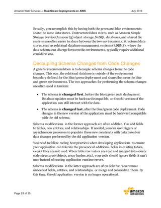 Amazon Web Services – Blue/Green Deployments on AWS July 2016
Page 28 of 35
Broadly, you accomplish this by having both the green and blue environments
share the same data stores. Unstructured data stores, such as Amazon Simple
Storage Service (Amazon S3) object storage, NoSQL databases, and shared file
systems are often easier to share between the two environments. Structured data
stores, such as relational database management systems (RDBMS), where the
data schema can diverge between the environments, typically require additional
considerations.
Decoupling Schema Changes from Code Changes
A general recommendation is to decouple schema changes from the code
changes. This way, the relational database is outside of the environment
boundary defined for the blue/green deployment and shared between the blue
and green environments. The two approaches for performing the schema changes
are often used in tandem:
 The schema is changed first, before the blue/green code deployment.
Database updates must be backward compatible, so the old version of the
application can still interact with the data.
 The schema is changed last, after the blue/green code deployment. Code
changes in the new version of the application must be backward compatible
with the old schema.
Schema modifications in the former approach are often additive. You add fields
to tables, new entities, and relationships. If needed, you can use triggers or
asynchronous processes to populate these new constructs with data based on
data changes performed by the old application version.
You need to follow coding best practices when developing applications to ensure
your application can tolerate the presence of additional fields in existing tables,
even if they are not used. When table row values are read and mapped into source
code structures (objects, array hashes, etc.), your code should ignore fields it can’t
map instead of causing application runtime errors.
Schema modifications in the latter approach are often deletive. You remove
unneeded fields, entities, and relationships, or merge and consolidate them. By
this time, the old application version is no longer operational.
 