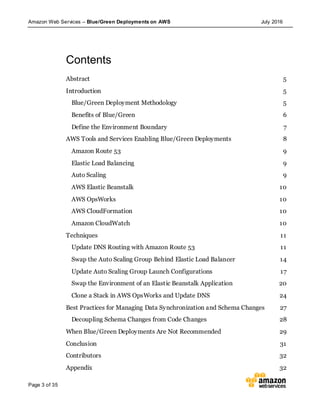 Amazon Web Services – Blue/Green Deployments on AWS July 2016
Page 3 of 35
Contents
Abstract 5
Introduction 5
Blue/Green Deployment Methodology 5
Benefits of Blue/Green 6
Define the Environment Boundary 7
AWS Tools and Services Enabling Blue/Green Deployments 8
Amazon Route 53 9
Elastic Load Balancing 9
Auto Scaling 9
AWS Elastic Beanstalk 10
AWS OpsWorks 10
AWS CloudFormation 10
Amazon CloudWatch 10
Techniques 11
Update DNS Routing with Amazon Route 53 11
Swap the Auto Scaling Group Behind Elastic Load Balancer 14
Update Auto Scaling Group Launch Configurations 17
Swap the Environment of an Elastic Beanstalk Application 20
Clone a Stack in AWS OpsWorks and Update DNS 24
Best Practices for Managing Data Synchronization and Schema Changes 27
Decoupling Schema Changes from Code Changes 28
When Blue/Green Deployments Are Not Recommended 29
Conclusion 31
Contributors 32
Appendix 32
 