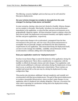 Amazon Web Services – Blue/Green Deployments on AWS July 2016
Page 30 of 35
The following scenarios highlight patterns that may not be well suited for
blue/green deployments.
Are your schema changes too complex to decouple from the code
changes? Is sharing of data stores not feasible?
In some scenarios, sharing a data store isn’t desired or feasible. Schema changes
are too complex to decouple. Data locality introduces too much performance
degradation to the application, as when the blue and green environments are in
geographically disparate regions. All these situations require a solution where the
data store is inside the deployment environment boundary and tightly coupled to
the blue and green applications, respectively.
This requires data changes to be synchronized—propagated from the blue
environment to the green one, and vice versa. The systems and processes to
accomplish this are generally complex and limited by the data consistency
requirements of your application. This means that during the deployment itself,
you have to also manage the reliability, scalability and performance of that
synchronization workload, adding risk to the deployment.
Does your application need to be “deployment aware”?
You have touse feature flags to control the behavior of the application during the
blue/green deployment. This is often a consideration in conjunction with the
inability to effectively decouple schema and code changes. Your application code
would execute additional or alternate subroutines during the deployment, to keep
data in sync, or perform other deployment-related duties. These routines are
enabled and turned off, as the case may be, during the deployment by using
configuration flags.
This practice also introduces additional risk and complexity and typically isn’t
recommended with blue/green deployments. The goal of blue/green deployments
is to achieve immutable infrastructure, where you don’t make changes to your
application after it’s deployed, but redeploy altogether. That way, you ensure the
same code is operating in a production setting and in the deployment setting,
reducing overall risk factors.
 