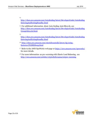 Amazon Web Services – Blue/Green Deployments on AWS July 2016
Page 35 of 35
1 3
http://docs.aws.amazon.com/AutoScaling/latest/DeveloperGuide/AutoScaling
EnteringAndExitingStandby.html
1 4 For additional information about Auto Scaling state lifecycle, see
http://docs.aws.amazon.com/AutoScaling/latest/DeveloperGuide/AutoScaling
GroupLifecycle.html.
1 5
http://docs.aws.amazon.com/AutoScaling/latest/DeveloperGuide/AutoScaling
EnteringAndExitingStandby.html
1 6 http://docs.aws.amazon.com/elasticbeanstalk/latest/dg/using-
features.CNAMESwap.html
1 7 Refer to the AWS OpsWorks web page at https://aws.amazon.com/opsworks/
for more details.
1 8 For more information on pre-warming with Elastic Load Balancing, see
http://aws.amazon.com/articles/1636185810492479#pre-warming.
 