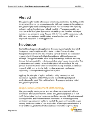 Amazon Web Services – Blue/Green Deployments on AWS July 2016
Page 5 of 35
Abstract
Blue/green deployment is a technique for releasing applications by shifting traffic
between two identical environments running different versions of the application.
Blue/green deployments can mitigate common risks associated with deploying
software, such as downtime and rollback capability. This paper provides an
overview of the blue/green deployment methodology and describes techniques
customers can implement using Amazon Web Services (AWS) services and tools.
This paper also addresses considerations around the data tier, which is an
important component of most applications.
Introduction
In a traditional approach to application deployment, you typically fix a failed
deployment by redeploying an older, stable version of the application.
Redeployment in traditional data centers is typically done on the same set of
resources due to the cost and effort of provisioning additional resources.
Although this approach works, it has many shortcomings. Rollback isn’t easy
because it’s implemented by redeployment of an older version from scratch. This
process takes time, making the application potentially unavailable for long
periods. Even in situations where the application is only impaired, a rollback is
required, which overwrites the faulty version. As a result, you have no
opportunity to debug the faulty application in place.
Applying the principles of agility, scalability, utility consumption, and
automation capabilities of the AWS platform can shift the paradigm of
application deployment. This enables a better deployment technique called
blue/green deployment.
Blue/Green Deployment Methodology
Blue/green deployments provide near zero-downtime release and rollback
capabilities. The fundamental idea behind blue/green deployment is to shift
traffic between two identical environments that are running different versions of
your application. The blue environment represents the current application
version serving production traffic. In parallel, the green environment is staged
running a different version of your application. After the green environment is
ready and tested, production traffic is redirected from blue to green. If any
 
