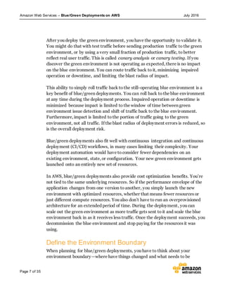 Amazon Web Services – Blue/Green Deployments on AWS July 2016
Page 7 of 35
After you deploy the green environment, you have the opportunity to validate it.
You might do that with test traffic before sending production traffic to the green
environment, or by using a very small fraction of production traffic, to better
reflect real user traffic. This is called canary analysis or canary testing. If you
discover the green environment is not operating as expected, there is no impact
on the blue environment. You can route traffic back to it, minimizing impaired
operation or downtime, and limiting the blast radius of impact.
This ability to simply roll traffic back to the still-operating blue environment is a
key benefit of blue/green deployments. You can roll back to the blue environment
at any time during the deployment process. Impaired operation or downtime is
minimized because impact is limited to the window of time between green
environment issue detection and shift of traffic back to the blue environment.
Furthermore, impact is limited to the portion of traffic going to the green
environment, not all traffic. If the blast radius of deployment errors is reduced, so
is the overall deployment risk.
Blue/green deployments also fit well with continuous integration and continuous
deployment (CI/CD) workflows, in many cases limiting their complexity. Your
deployment automation would have to consider fewer dependencies on an
existing environment, state, or configuration. Your new green environment gets
launched onto an entirely new set of resources.
In AWS, blue/green deployments also provide cost optimization benefits. You’re
not tied to the same underlying resources. So if the performance envelope of the
application changes from one version to another, you simply launch the new
environment with optimized resources, whether that means fewer resources or
just different compute resources. You also don’t have to run an overprovisioned
architecture for an extended period of time. During the deployment, you can
scale out the green environment as more traffic gets sent to it and scale the blue
environment back in as it receives less traffic. Once the deployment succeeds, you
decommission the blue environment and stop paying for the resources it was
using.
Define the Environment Boundary
When planning for blue/green deployments, you have to think about your
environment boundary—where have things changed and what needs to be
 