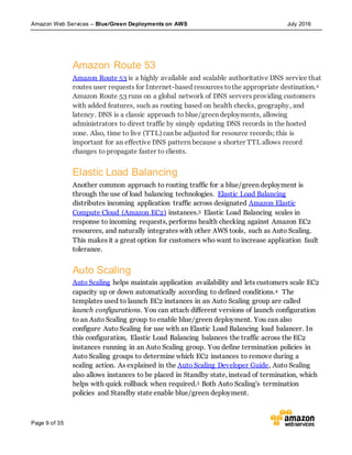 Amazon Web Services – Blue/Green Deployments on AWS July 2016
Page 9 of 35
Amazon Route 53
Amazon Route 53 is a highly available and scalable authoritative DNS service that
routes user requests for Internet-based resources tothe appropriate destination.2
Amazon Route 53 runs on a global network of DNS servers providing customers
with added features, such as routing based on health checks, geography, and
latency. DNS is a classic approach to blue/green deployments, allowing
administrators to direct traffic by simply updating DNS records in the hosted
zone. Also, time to live (TTL) can be adjusted for resource records; this is
important for an effective DNS pattern because a shorter TTL allows record
changes to propagate faster to clients.
Elastic Load Balancing
Another common approach to routing traffic for a blue/green deployment is
through the use of load balancing technologies. Elastic Load Balancing
distributes incoming application traffic across designated Amazon Elastic
Compute Cloud (Amazon EC2) instances.3 Elastic Load Balancing scales in
response to incoming requests, performs health checking against Amazon EC2
resources, and naturally integrates with other AWS tools, such as Auto Scaling.
This makes it a great option for customers who want to increase application fault
tolerance.
Auto Scaling
Auto Scaling helps maintain application availability and lets customers scale EC2
capacity up or down automatically according to defined conditions.4 The
templates used to launch EC2 instances in an Auto Scaling group are called
launch configurations. You can attach different versions of launch configuration
to an Auto Scaling group to enable blue/green deployment. You can also
configure Auto Scaling for use with an Elastic Load Balancing load balancer. In
this configuration, Elastic Load Balancing balances the traffic across the EC2
instances running in an Auto Scaling group. You define termination policies in
Auto Scaling groups to determine which EC2 instances to remove during a
scaling action. As explained in the Auto Scaling Developer Guide, Auto Scaling
also allows instances to be placed in Standby state, instead of termination, which
helps with quick rollback when required.5 Both Auto Scaling's termination
policies and Standby state enable blue/green deployment.
 