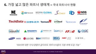 © 2018, Amazon Web Services, Inc. or its affiliates. All rights reserved.
6. 가장 넓고 많은 파트너 생태계 – 국내 파트너사 현황
“AWS에 대한 지식/경험이 없더라도 파트너사들의 지원 하에 도입 가능”
그 외 다수…
 