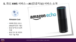 © 2018, Amazon Web Services, Inc. or its affiliates. All rights reserved.
5. 최신 AWS 서비스 – AI (인공지능) 서비스 소개
Amazon Lex Amazon Polly Amazon Rekognition
• Text-to-speech
음성 합성 서비스
• 일상 언어와 비슷한
음성으로 변환
• 24개 언어 지원
• 대화형 챗봇 서비스
(Alexa와 같은 기술)
• 음성 및 텍스트 입력
지원
• 음성 인식 및 자연어
처리 기술 적용
• 이미지 인식/분석
서비스
• 객체 및 장면 탐지
• 안면 분석/비교
• 유명인 인식 등
 