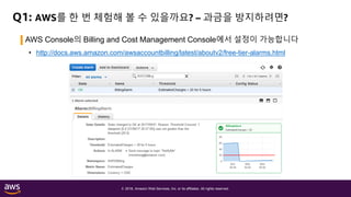 © 2018, Amazon Web Services, Inc. or its affiliates. All rights reserved.
Q1: AWS를 한 번 체험해 볼 수 있을까요? – 과금을 방지하려면?
AWS Console의 Billing and Cost Management Console에서 설정이 가능합니다
• http://docs.aws.amazon.com/awsaccountbilling/latest/aboutv2/free-tier-alarms.html
 