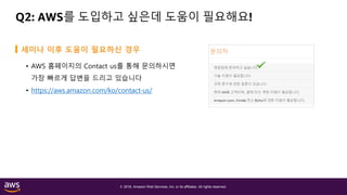 © 2018, Amazon Web Services, Inc. or its affiliates. All rights reserved.
Q2: AWS를 도입하고 싶은데 도움이 필요해요!
• AWS 홈페이지의 Contact us를 통해 문의하시면
가장 빠르게 답변을 드리고 있습니다
• https://aws.amazon.com/ko/contact-us/
세미나 이후 도움이 필요하신 경우
 
