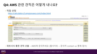 © 2018, Amazon Web Services, Inc. or its affiliates. All rights reserved.
Q4: AWS 관련 견적은 어떻게 내나요?
• 직접 산정
http://calculator.s3.amazonaws.com/index.html
• 파트너사 통한 견적 산출 – AWS에 문의하세요 (웹사이트 – 문의처 contact us 통해 접수)
 