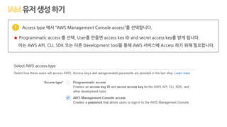 Access type 에서 “AWS Management Console access”를 선택합니다.
★ Programmatic access 를 선택, User를 만들면 access key ID and secret access key를 받게 됩니다.
이는 AWS API, CLI, SDK 또는 다른 Development tool을 통해 AWS 서비스에 Access 하기 위해 필요합니다.
1
유저생성하기
 