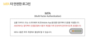 MFA
(Multi-Factor Authentication)
실물 디바이스 또는 소프트웨어 토큰(Mobile App)을 통한 멀티팩터 인증을 지원합니다.
AWS에서는 멀티팩터 인증을 통해 사용자 계정을 더욱 안전하게 관리하시도록 권장합니다.
MFA 사용은 루트 계정에서 활성화 할 수 있습니다.
더안전한로그인
 