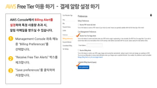 Q1: AWS를 한 번 체험해 볼 수 있을까요?
1
Management Console 좌측 메뉴
중 “Billing Preferences”를
선택합니다.
1
AWS Console에서 Billing Alert를
설정하여 특정 사용량 초과 시,
알림 이메일을 받으실 수 있습니다.
2 “Receive Free Tier Alerts” 박스를
체크합니다.
3 “Save preferences”를 클릭하여
저장합니다.
FreeTier이용하기 - 결제알람설정하기
 