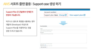 서포트플랜활용:Supportcase생성하기
Support Plan 은 콘솔에서 언제든지
변경이 가능합니다.
비즈니스 용도로 계정을 사용하는 경우
개발자 (Developer) 이상으로
Support Plan을 사용하시는 것을
권장 드리고 있습니다.
 